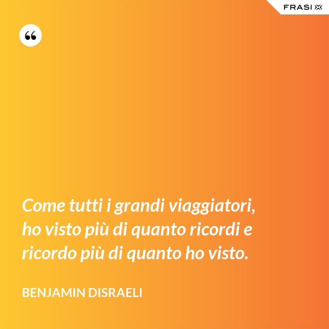 Come tutti i grandi viaggiatori, ho visto più di quanto ricordi e ricordo più di quanto ho visto. - Benjamin Disraeli