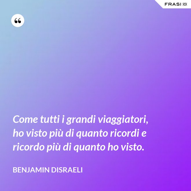 Come tutti i grandi viaggiatori, ho visto più di quanto ricordi e ricordo più di quanto ho visto. - Benjamin Disraeli