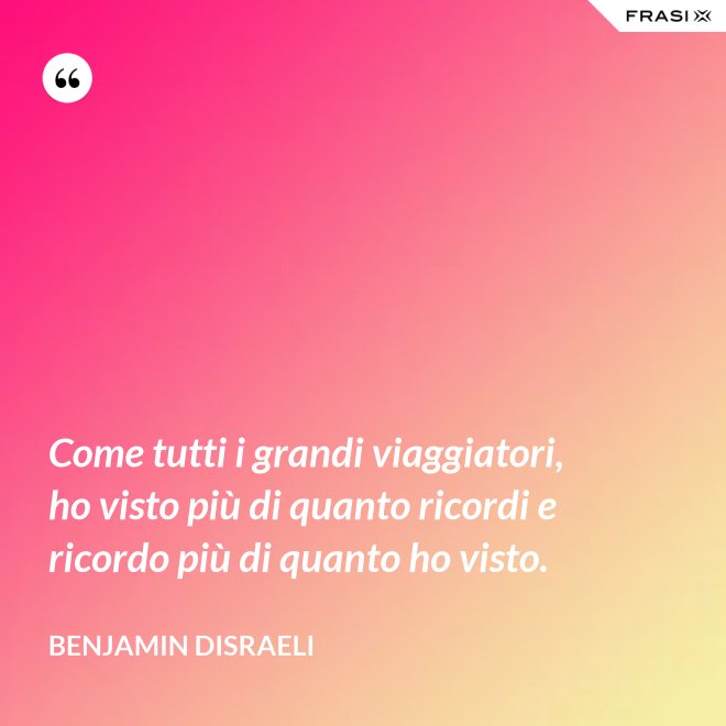 Come tutti i grandi viaggiatori, ho visto più di quanto ricordi e ricordo più di quanto ho visto. - Benjamin Disraeli