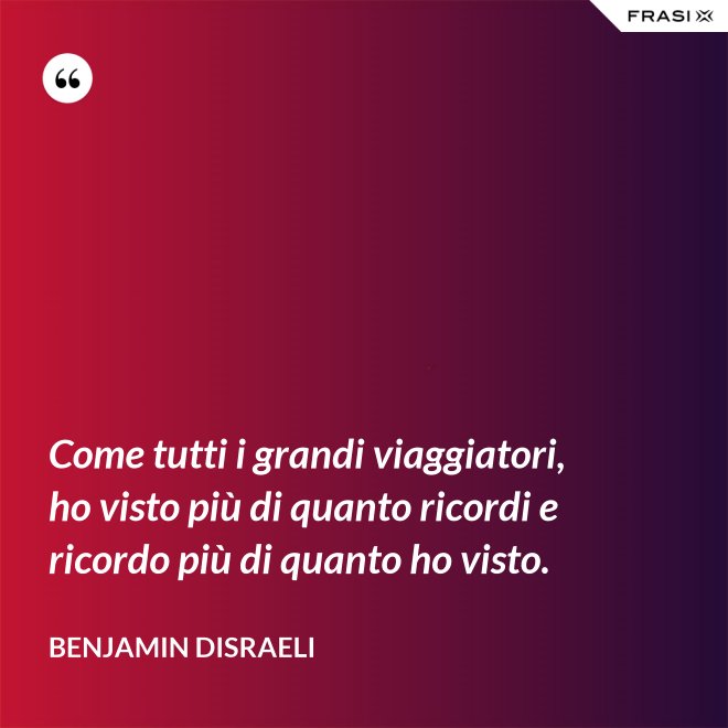 Come tutti i grandi viaggiatori, ho visto più di quanto ricordi e ricordo più di quanto ho visto. - Benjamin Disraeli