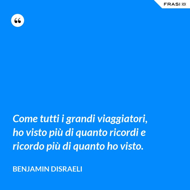 Come tutti i grandi viaggiatori, ho visto più di quanto ricordi e ricordo più di quanto ho visto. - Benjamin Disraeli