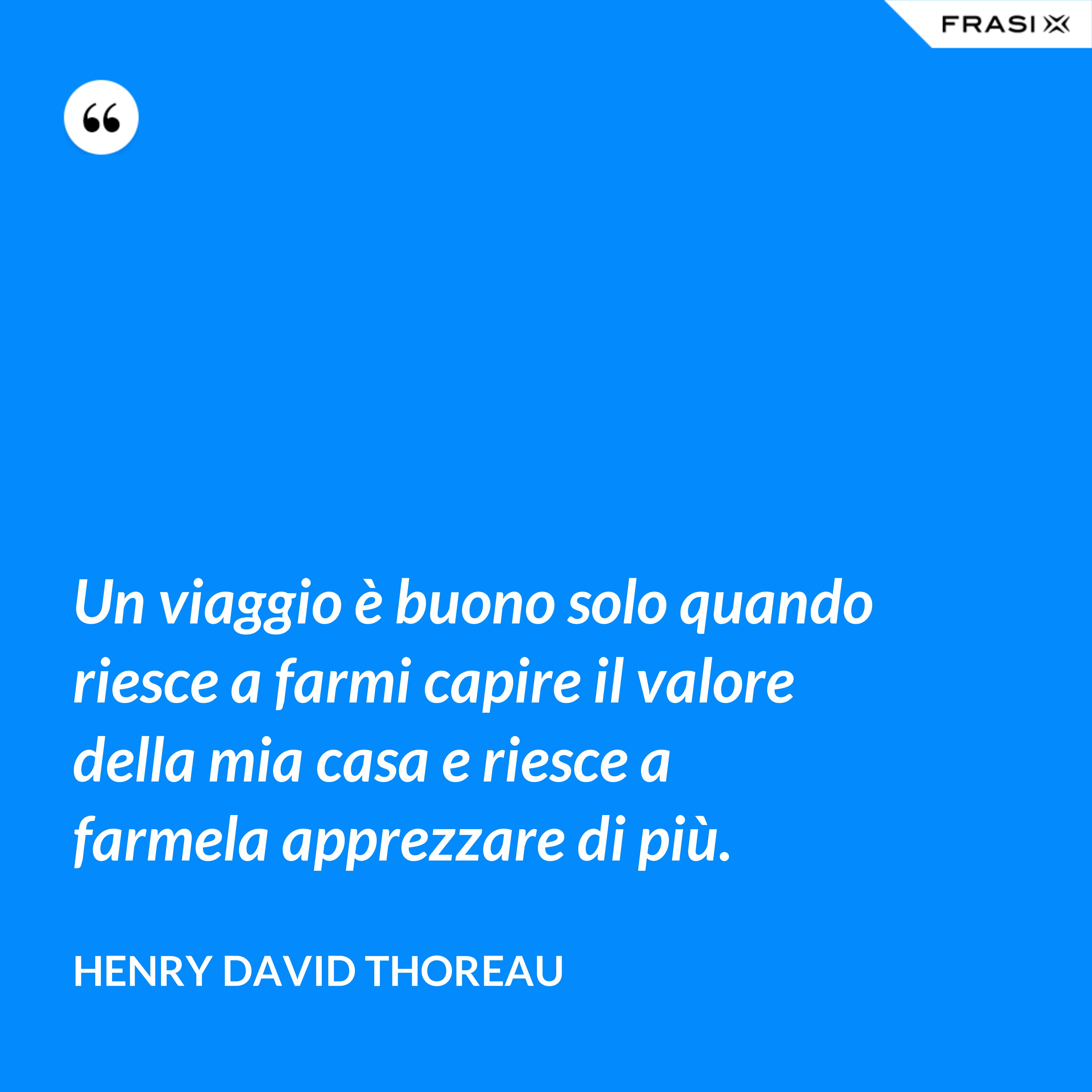 Un viaggio è buono solo quando riesce a farmi capire il valore della mia casa e riesce a farmela apprezzare di più. - Henry David Thoreau