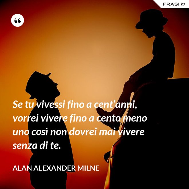 Se tu vivessi fino a cent’anni, vorrei vivere fino a cento meno uno così non dovrei mai vivere senza di te. - Alan Alexander Milne