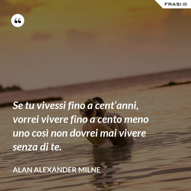 Se tu vivessi fino a cent’anni, vorrei vivere fino a cento meno uno così non dovrei mai vivere senza di te. - Alan Alexander Milne