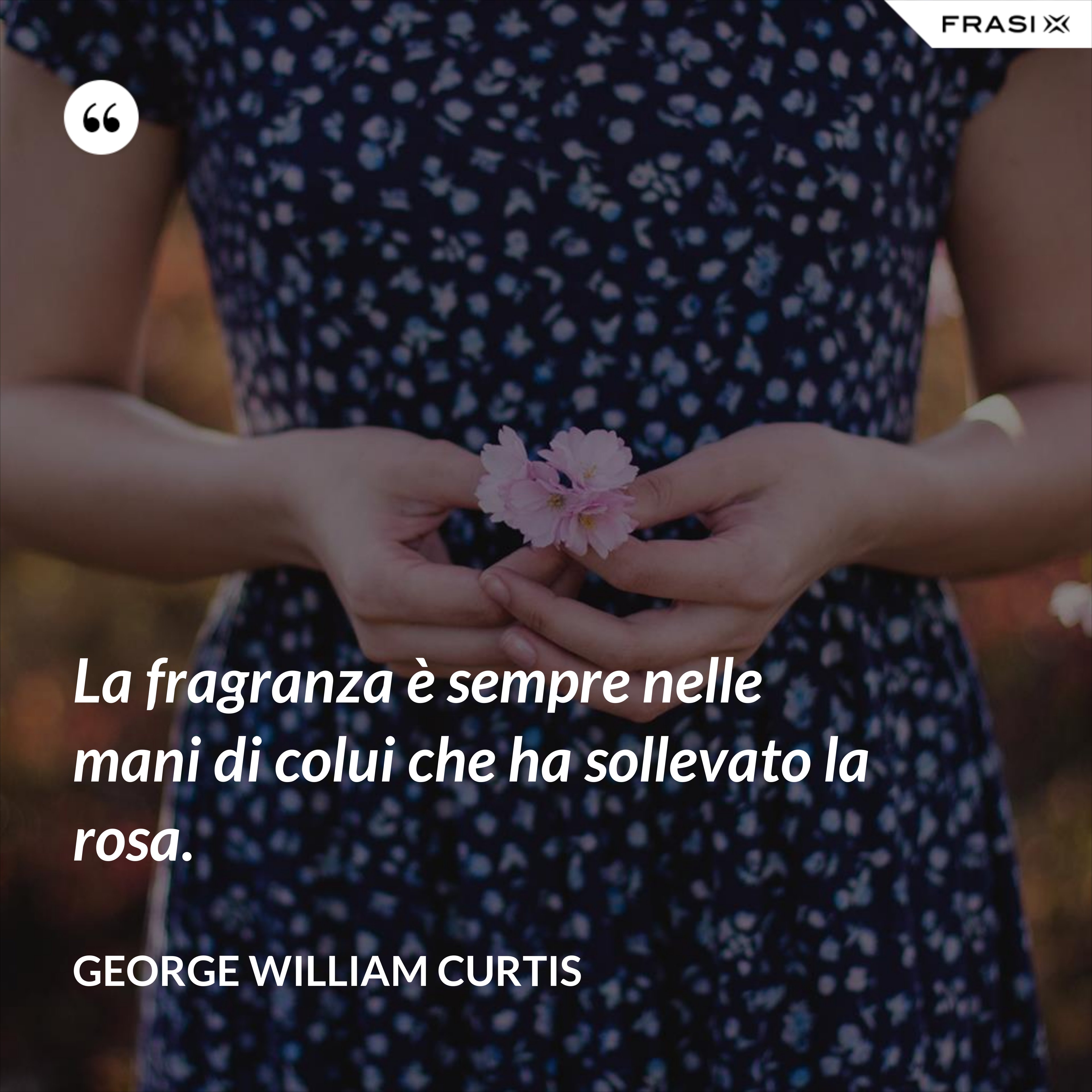 La fragranza è sempre nelle mani di colui che ha sollevato la rosa. - George William Curtis