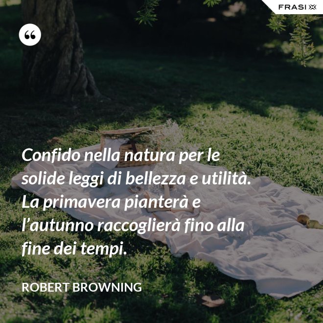 Confido nella natura per le solide leggi di bellezza e utilità. La primavera pianterà e l’autunno raccoglierà fino alla fine dei tempi. - Robert Browning