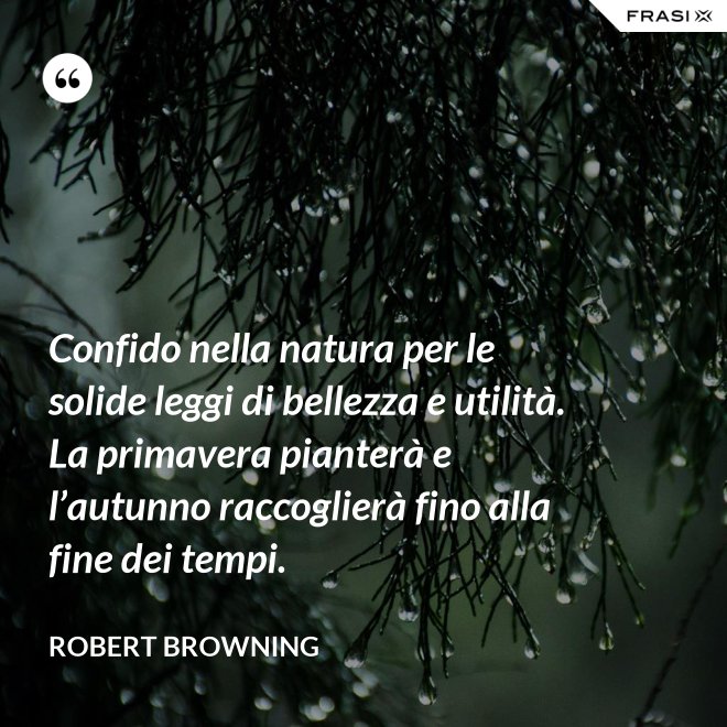 Confido nella natura per le solide leggi di bellezza e utilità. La primavera pianterà e l’autunno raccoglierà fino alla fine dei tempi. - Robert Browning