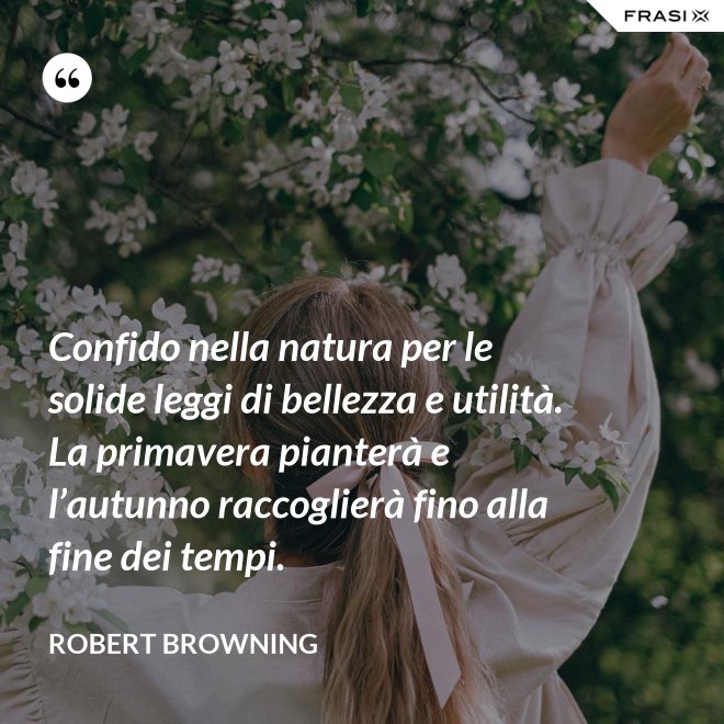 Confido nella natura per le solide leggi di bellezza e utilità. La primavera pianterà e l’autunno raccoglierà fino alla fine dei tempi. - Robert Browning