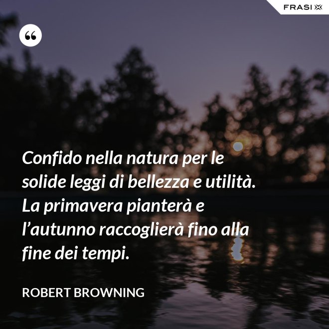 Confido nella natura per le solide leggi di bellezza e utilità. La primavera pianterà e l’autunno raccoglierà fino alla fine dei tempi. - Robert Browning