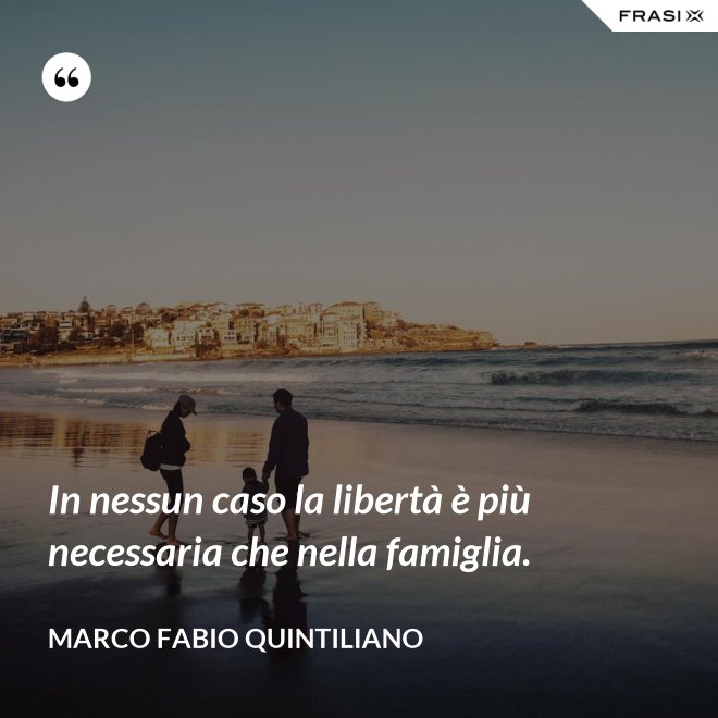 In nessun caso la libertà è più necessaria che nella famiglia. - Marco Fabio Quintiliano