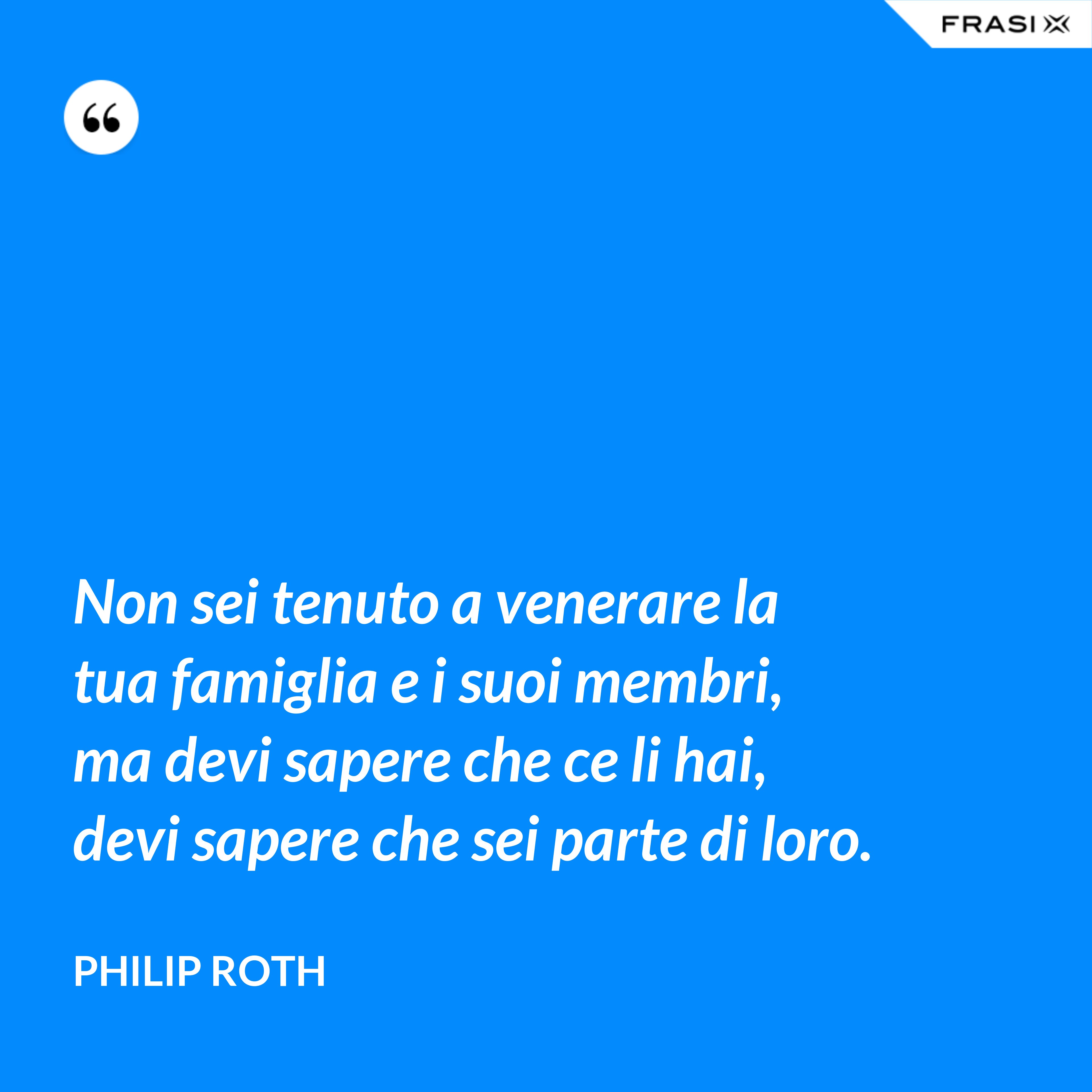 Non sei tenuto a venerare la tua famiglia e i suoi membri, ma devi sapere che ce li hai, devi sapere che sei parte di loro. - Philip Roth
