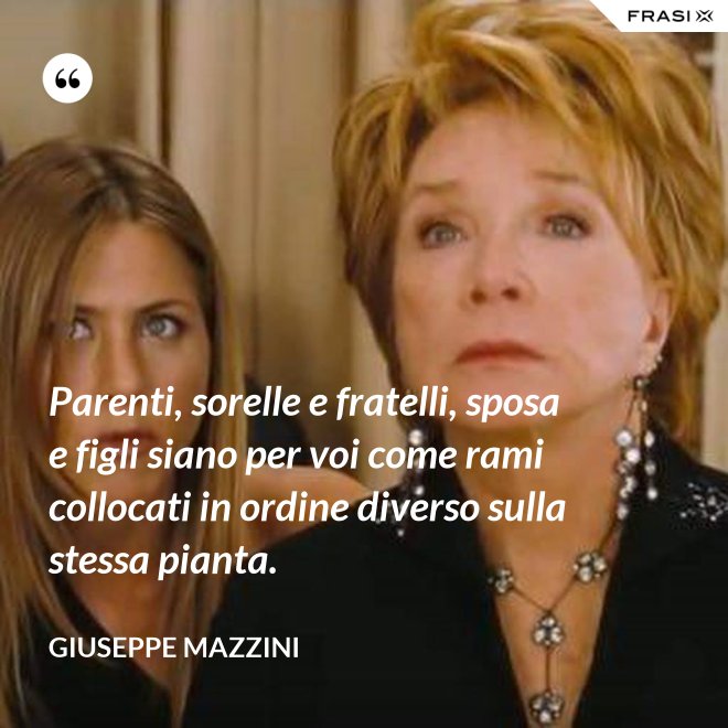 Parenti, sorelle e fratelli, sposa e figli siano per voi come rami collocati in ordine diverso sulla stessa pianta. - Giuseppe Mazzini