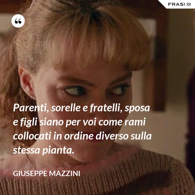 Parenti, sorelle e fratelli, sposa e figli siano per voi come rami collocati in ordine diverso sulla stessa pianta. - Giuseppe Mazzini