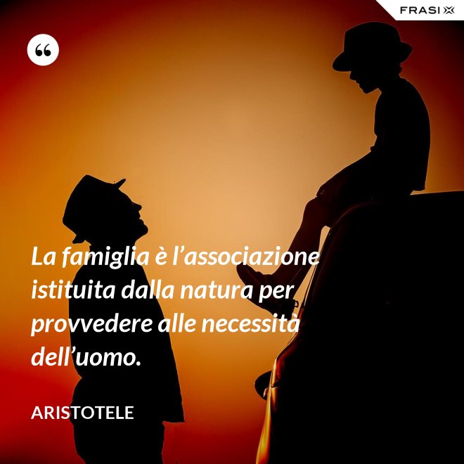 La famiglia è l’associazione istituita dalla natura per provvedere alle necessità dell’uomo. - Aristotele