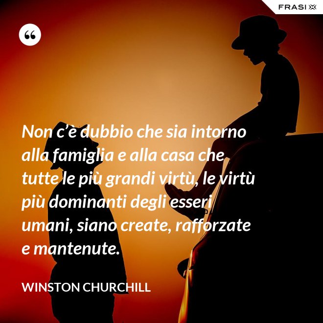 Non c’è dubbio che sia intorno alla famiglia e alla casa che tutte le più grandi virtù, le virtù più dominanti degli esseri umani, siano create, rafforzate e mantenute. - Winston Churchill