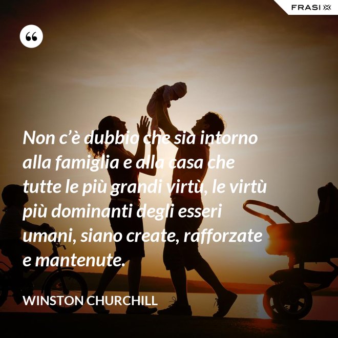 Non c’è dubbio che sia intorno alla famiglia e alla casa che tutte le più grandi virtù, le virtù più dominanti degli esseri umani, siano create, rafforzate e mantenute. - Winston Churchill
