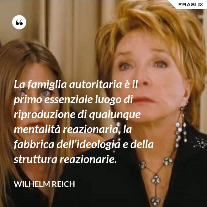 La famiglia autoritaria è il primo essenziale luogo di riproduzione di qualunque mentalità reazionaria, la fabbrica dell’ideologia e della struttura reazionarie. - Wilhelm Reich