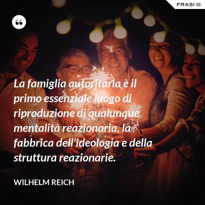 La famiglia autoritaria è il primo essenziale luogo di riproduzione di qualunque mentalità reazionaria, la fabbrica dell’ideologia e della struttura reazionarie. - Wilhelm Reich