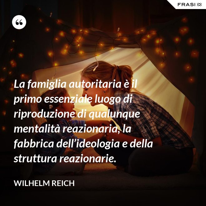 La famiglia autoritaria è il primo essenziale luogo di riproduzione di qualunque mentalità reazionaria, la fabbrica dell’ideologia e della struttura reazionarie. - Wilhelm Reich