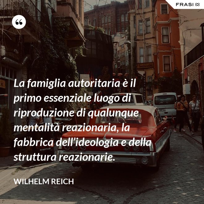 La famiglia autoritaria è il primo essenziale luogo di riproduzione di qualunque mentalità reazionaria, la fabbrica dell’ideologia e della struttura reazionarie. - Wilhelm Reich