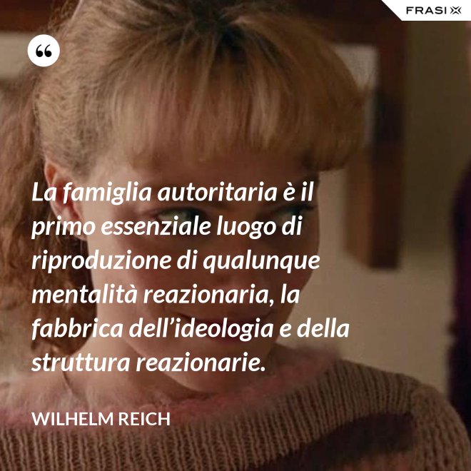 La famiglia autoritaria è il primo essenziale luogo di riproduzione di qualunque mentalità reazionaria, la fabbrica dell’ideologia e della struttura reazionarie. - Wilhelm Reich
