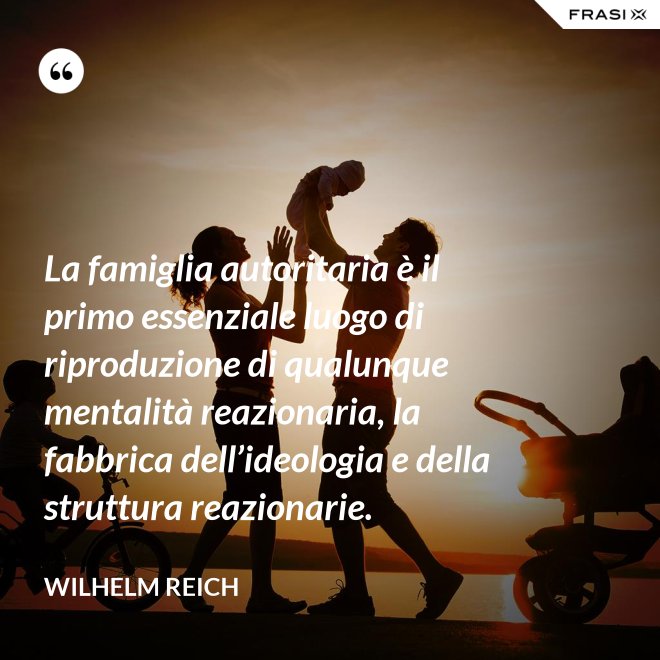 La famiglia autoritaria è il primo essenziale luogo di riproduzione di qualunque mentalità reazionaria, la fabbrica dell’ideologia e della struttura reazionarie. - Wilhelm Reich