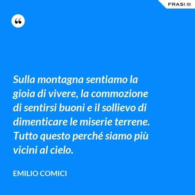 Sulla montagna sentiamo la gioia di vivere, la commozione di sentirsi buoni e il sollievo di dimenticare le miserie terrene. Tutto questo perché siamo più vicini al cielo. - Emilio Comici