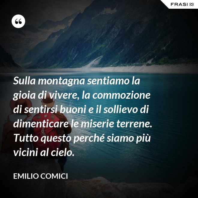 Sulla montagna sentiamo la gioia di vivere, la commozione di sentirsi buoni e il sollievo di dimenticare le miserie terrene. Tutto questo perché siamo più vicini al cielo. - Emilio Comici