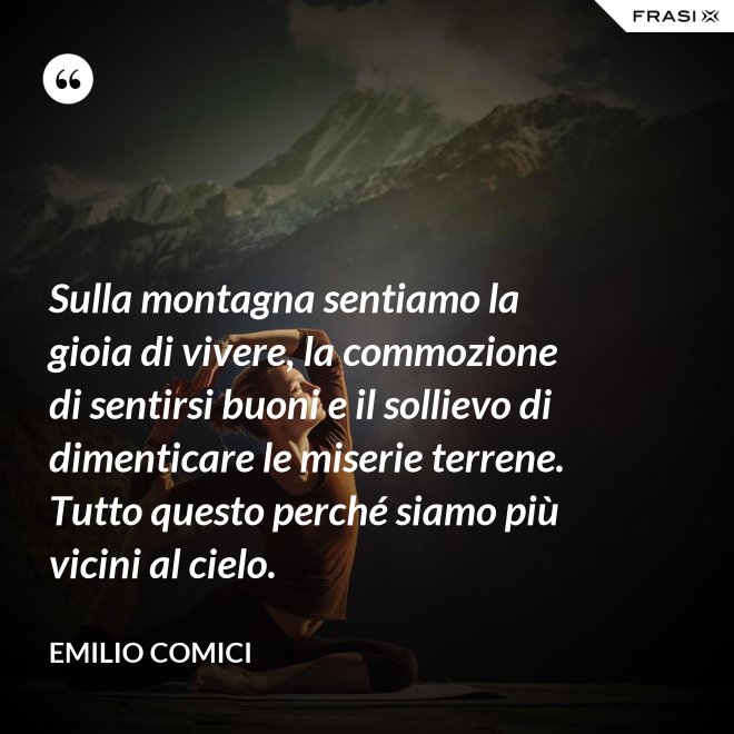 Sulla montagna sentiamo la gioia di vivere, la commozione di sentirsi buoni e il sollievo di dimenticare le miserie terrene. Tutto questo perché siamo più vicini al cielo. - Emilio Comici