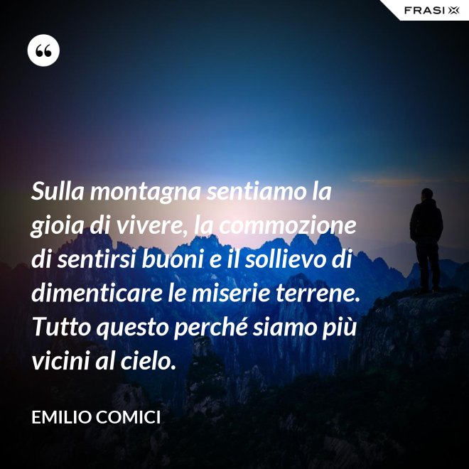 Sulla montagna sentiamo la gioia di vivere, la commozione di sentirsi buoni e il sollievo di dimenticare le miserie terrene. Tutto questo perché siamo più vicini al cielo. - Emilio Comici