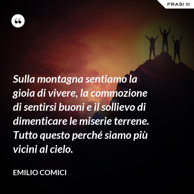 Sulla montagna sentiamo la gioia di vivere, la commozione di sentirsi buoni e il sollievo di dimenticare le miserie terrene. Tutto questo perché siamo più vicini al cielo. - Emilio Comici