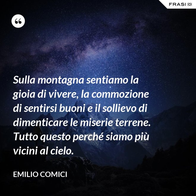 Sulla montagna sentiamo la gioia di vivere, la commozione di sentirsi buoni e il sollievo di dimenticare le miserie terrene. Tutto questo perché siamo più vicini al cielo. - Emilio Comici