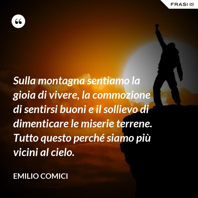 Sulla montagna sentiamo la gioia di vivere, la commozione di sentirsi buoni e il sollievo di dimenticare le miserie terrene. Tutto questo perché siamo più vicini al cielo. - Emilio Comici