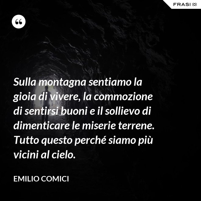 Sulla montagna sentiamo la gioia di vivere, la commozione di sentirsi buoni e il sollievo di dimenticare le miserie terrene. Tutto questo perché siamo più vicini al cielo. - Emilio Comici