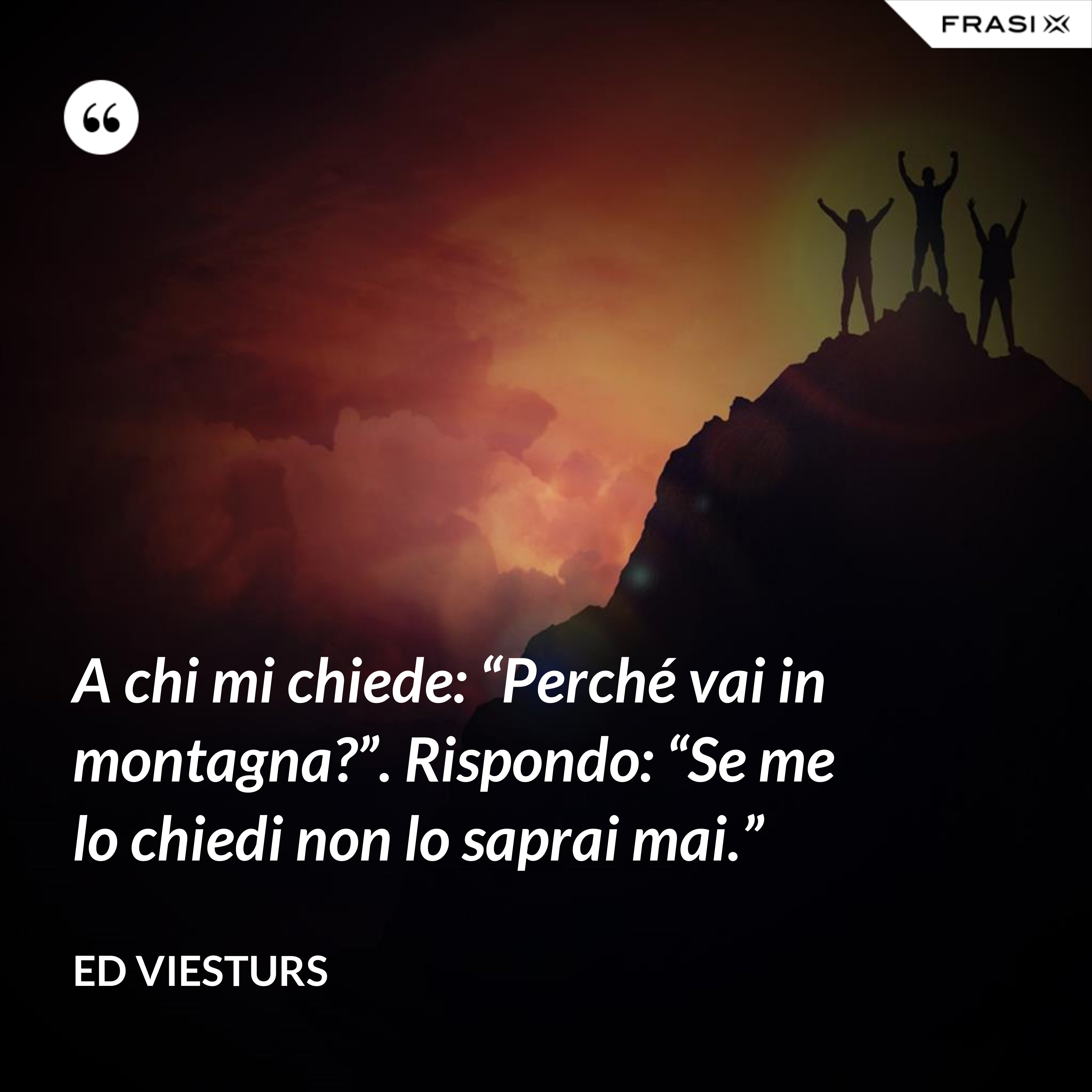 A chi mi chiede: “Perché vai in montagna?”. Rispondo: “Se me lo chiedi non lo saprai mai.” - Ed Viesturs