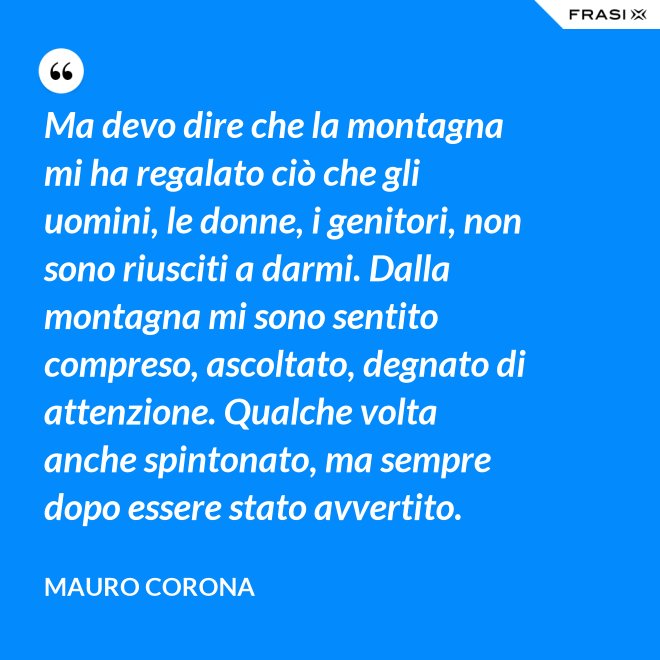 Ma devo dire che la montagna mi ha regalato ciò che gli uomini, le donne, i genitori, non sono riusciti a darmi. Dalla montagna mi sono sentito compreso, ascoltato, degnato di attenzione. Qualche volta anche spintonato, ma sempre dopo essere stato avvertito. - Mauro Corona