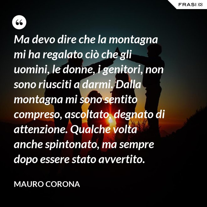 Ma devo dire che la montagna mi ha regalato ciò che gli uomini, le donne, i genitori, non sono riusciti a darmi. Dalla montagna mi sono sentito compreso, ascoltato, degnato di attenzione. Qualche volta anche spintonato, ma sempre dopo essere stato avvertito. - Mauro Corona