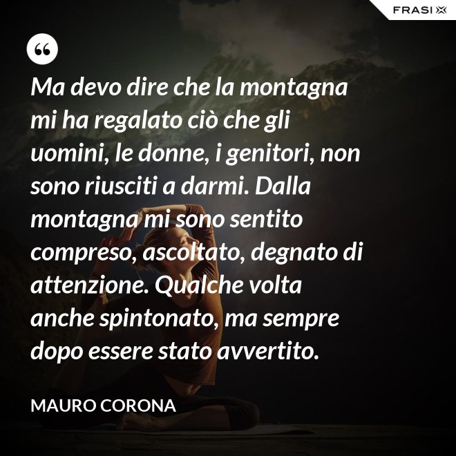 Ma devo dire che la montagna mi ha regalato ciò che gli uomini, le donne, i genitori, non sono riusciti a darmi. Dalla montagna mi sono sentito compreso, ascoltato, degnato di attenzione. Qualche volta anche spintonato, ma sempre dopo essere stato avvertito. - Mauro Corona