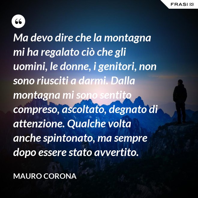 Ma devo dire che la montagna mi ha regalato ciò che gli uomini, le donne, i genitori, non sono riusciti a darmi. Dalla montagna mi sono sentito compreso, ascoltato, degnato di attenzione. Qualche volta anche spintonato, ma sempre dopo essere stato avvertito. - Mauro Corona