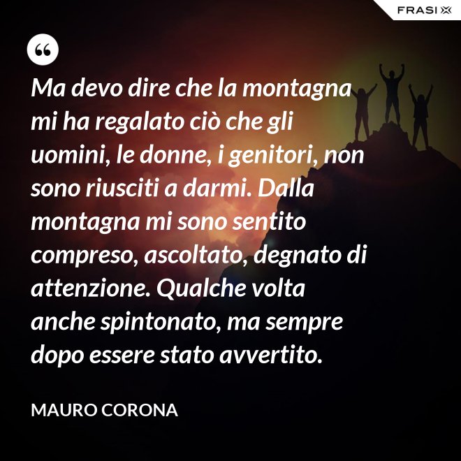 Ma devo dire che la montagna mi ha regalato ciò che gli uomini, le donne, i genitori, non sono riusciti a darmi. Dalla montagna mi sono sentito compreso, ascoltato, degnato di attenzione. Qualche volta anche spintonato, ma sempre dopo essere stato avvertito. - Mauro Corona