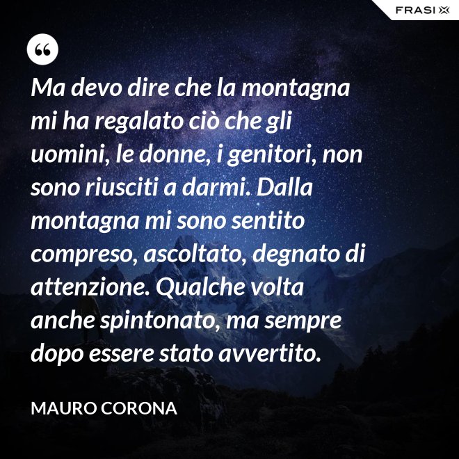 Ma devo dire che la montagna mi ha regalato ciò che gli uomini, le donne, i genitori, non sono riusciti a darmi. Dalla montagna mi sono sentito compreso, ascoltato, degnato di attenzione. Qualche volta anche spintonato, ma sempre dopo essere stato avvertito. - Mauro Corona