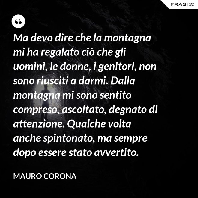 Ma devo dire che la montagna mi ha regalato ciò che gli uomini, le donne, i genitori, non sono riusciti a darmi. Dalla montagna mi sono sentito compreso, ascoltato, degnato di attenzione. Qualche volta anche spintonato, ma sempre dopo essere stato avvertito. - Mauro Corona