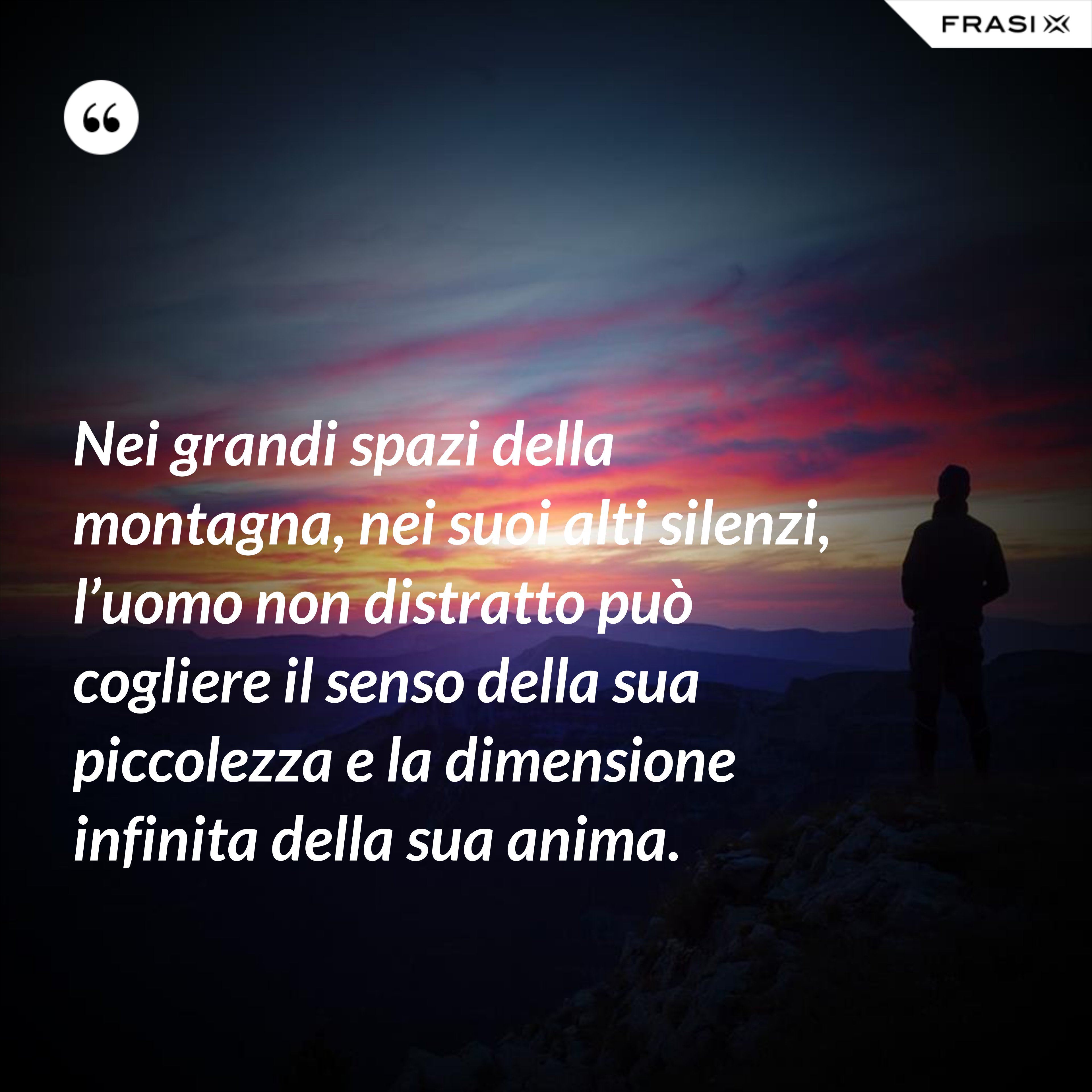 Nei grandi spazi della montagna, nei suoi alti silenzi, l’uomo non distratto può cogliere il senso della sua piccolezza e la dimensione infinita della sua anima. - Anonimo