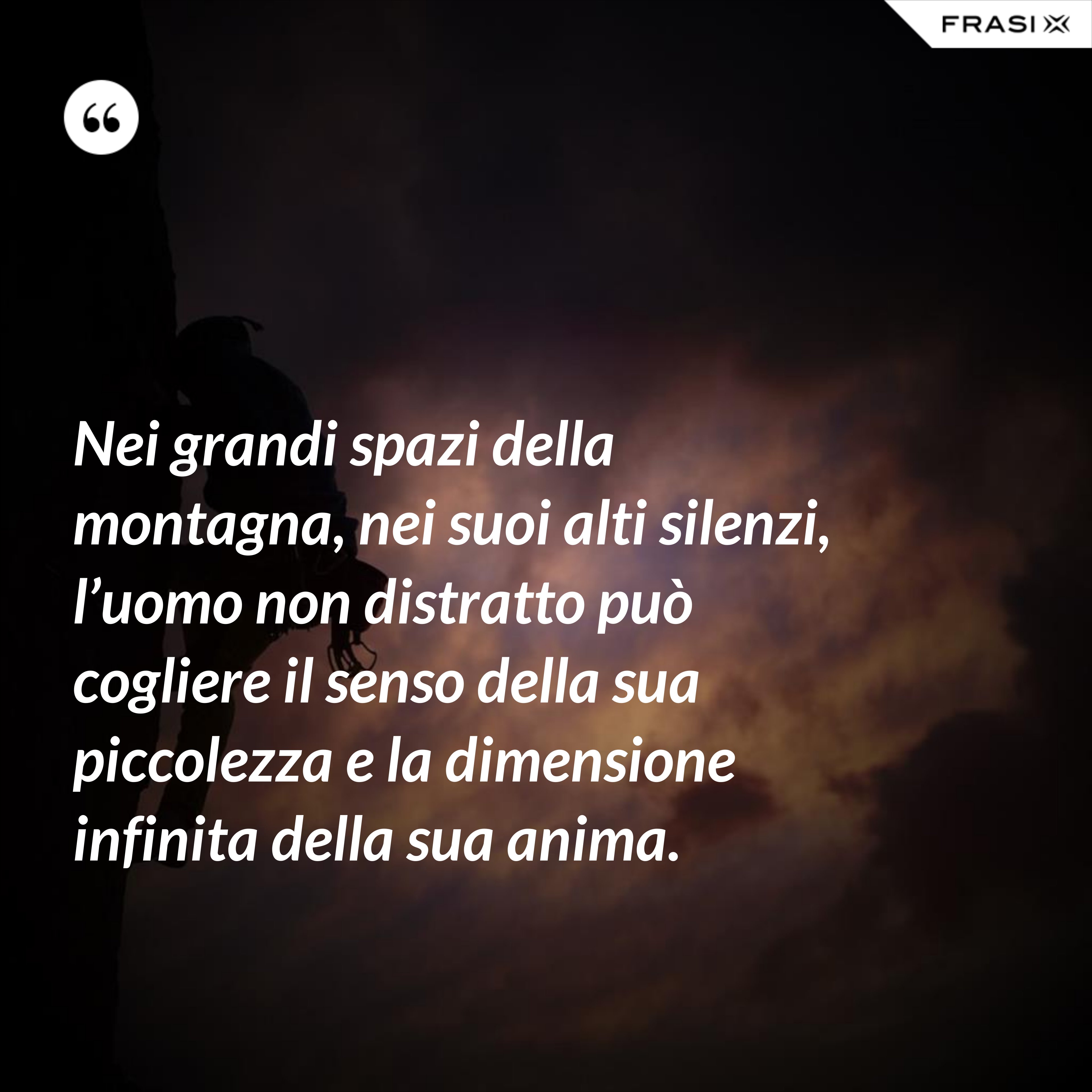 Nei grandi spazi della montagna, nei suoi alti silenzi, l’uomo non distratto può cogliere il senso della sua piccolezza e la dimensione infinita della sua anima. - Anonimo
