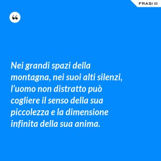 Nei grandi spazi della montagna, nei suoi alti silenzi, l’uomo non distratto può cogliere il senso della sua piccolezza e la dimensione infinita della sua anima. - Anonimo
