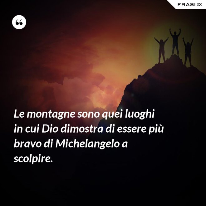 Le montagne sono quei luoghi in cui Dio dimostra di essere più bravo di Michelangelo a scolpire. - Anonimo