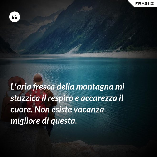 L'aria fresca della montagna mi stuzzica il respiro e accarezza il cuore. Non esiste vacanza migliore di questa. - Anonimo