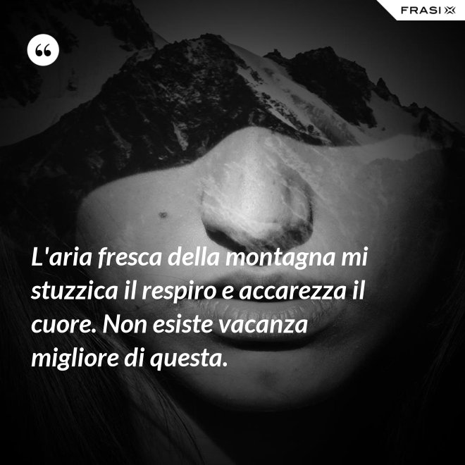 L'aria fresca della montagna mi stuzzica il respiro e accarezza il cuore. Non esiste vacanza migliore di questa. - Anonimo