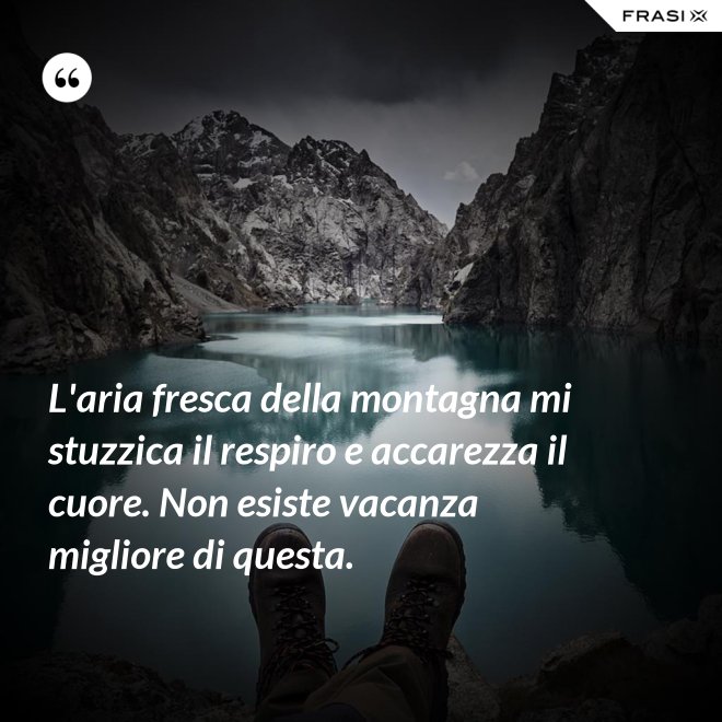 L'aria fresca della montagna mi stuzzica il respiro e accarezza il cuore. Non esiste vacanza migliore di questa. - Anonimo