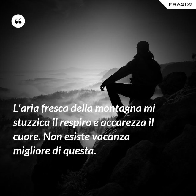 L'aria fresca della montagna mi stuzzica il respiro e accarezza il cuore. Non esiste vacanza migliore di questa. - Anonimo